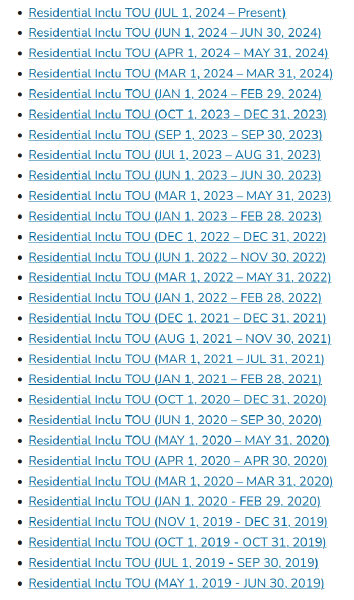 Residential Inclu TOU.  Residential Inclu TOU (JUL 1, 2024 – Present)  Residential Inclu TOU (JUN 1, 2024 – JUN 30, 2024)  Residential Inclu TOU (APR 1, 2024 – MAY 31, 2024)  Residential Inclu TOU (MAR 1, 2024 – MAR 31, 2024)  Residential Inclu TOU (JAN 1, 2024 – FEB 29, 2024)  Residential Inclu TOU (OCT 1, 2023 – DEC 31, 2023)  Residential Inclu TOU (SEP 1, 2023 – SEP 30, 2023)  Residential Inclu TOU (JUl 1, 2023 – AUG 31, 2023)  Residential Inclu TOU (JUN 1, 2023 – JUN 30, 2023)  Residential Inclu TOU (MAR 1, 2023 – MAY 31, 2023)  Residential Inclu TOU (JAN 1, 2023 – FEB 28, 2023)  Residential Inclu TOU (DEC 1, 2022 – DEC 31, 2022)  Residential Inclu TOU (JUN 1, 2022 – NOV 30, 2022)  Residential Inclu TOU (MAR 1, 2022 – MAY 31, 2022)  Residential Inclu TOU (JAN 1, 2022 – FEB 28, 2022)  Residential Inclu TOU (DEC 1, 2021 – DEC 31, 2021)  Residential Inclu TOU (AUG 1, 2021 – NOV 30, 2021)  Residential Inclu TOU (MAR 1, 2021 – JUL 31, 2021)  Residential Inclu TOU (JAN 1, 2021 – FEB 28, 2021)  Residential Inclu TOU (OCT 1, 2020 – DEC 31, 2020)  Residential Inclu TOU (JUN 1, 2020 – SEP 30, 2020)  Residential Inclu TOU (MAY 1, 2020 – MAY 31, 2020)  Residential Inclu TOU (APR 1, 2020 – APR 30, 2020)  Residential Inclu TOU (MAR 1, 2020 – MAR 31, 2020)  Residential Inclu TOU (JAN 1, 2020 - FEB 29, 2020)  Residential Inclu TOU (NOV 1, 2019 - DEC 31, 2019)  Residential Inclu TOU (OCT 1, 2019 - OCT 31, 2019)  Residential Inclu TOU (JUL 1, 2019 - SEP 30, 2019) Residential Inclu TOU (MAY 1, 2019 - JUN 30, 2019)