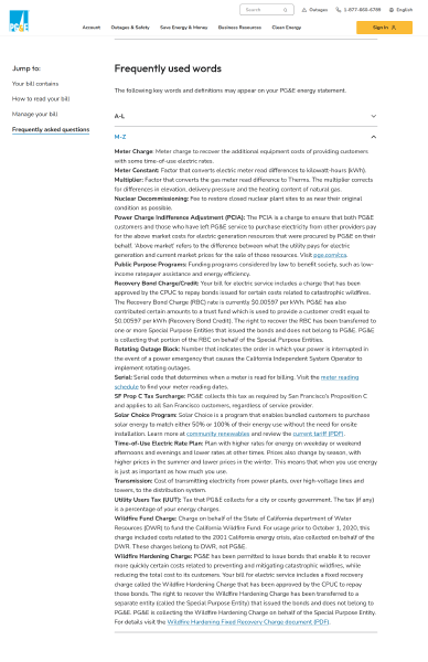 Screenshot of Understand Your Bill webpage, opened to the Frequently Asked Questions » Frequently Used words » M-Z section.  Text in that section is <br>Meter Charge: Meter charge to recover the additional equipment costs of providing customers with some time-of-use electric rates.<br><br>Meter Constant: Factor that converts electric meter read differences to kilowatt-hours (kWh).<br><br>Multiplier: Factor that converts the gas meter read difference to Therms. The multiplier corrects for differences in elevation, delivery pressure and the heating content of natural gas.<br><br>Nuclear Decommissioning: Fee to restore closed nuclear plant sites to as near their original condition as possible.<br><br>Power Charge Indifference Adjustment (PCIA): The PCIA is a charge to ensure that both PG&E customers and those who have left PG&E service to purchase electricity from other providers pay for the above market costs for electric generation resources that were procured by PG&E on their behalf. ‘Above market’ refers to the difference between what the utility pays for electric generation and current market prices for the sale of those resources. Visit pge.com/cca.<br><br>Public Purpose Programs: Funding programs considered by law to benefit society, such as low-income ratepayer assistance and energy efficiency.<br><br>Recovery Bond Charge/Credit: Your bill for electric service includes a charge that has been approved by the CPUC to repay bonds issued for certain costs related to catastrophic wildfires. The Recovery Bond Charge (RBC) rate is currently $0.00597 per kWh. PG&E has also contributed certain amounts to a trust fund which is used to provide a customer credit equal to $0.00597 per kWh (Recovery Bond Credit). The right to recover the RBC has been transferred to one or more Special Purpose Entities that issued the bonds and does not belong to PG&E. PG&E is collecting that portion of the RBC on behalf of the Special Purpose Entities.<br><br>Rotating Outage Block: Number that indicates the order in which your power is interrupted in the event of a power emergency that causes the California Independent System Operator to implement rotating outages.<br><br>Serial: Serial code that determines when a meter is read for billing. Visit the meter reading schedule to find your meter reading dates.<br><br>SF Prop C Tax Surcharge: PG&E collects this tax as required by San Francisco’s Proposition C and applies to all San Francisco customers, regardless of service provider.<br><br>Solar Choice Program: Solar Choice is a program that enables bundled customers to purchase solar energy to match either 50% or 100% of their energy use without the need for onsite installation. Learn more at community renewables and review the current tariff (PDF).<br><br>Time-of-Use Electric Rate Plan: Plan with higher rates for energy on weekday or weekend afternoons and evenings and lower rates at other times. Prices also change by season, with higher prices in the summer and lower prices in the winter. This means that when you use energy is just as important as how much you use.<br><br>Transmission: Cost of transmitting electricity from power plants, over high-voltage lines and towers, to the distribution system.<br><br>Utility Users Tax (UUT): Tax that PG&E collects for a city or county government. The tax (if any) is a percentage of your energy charges.<br><br>Wildfire Fund Charge: Charge on behalf of the State of California department of Water Resources (DWR) to fund the California Wildfire Fund. For usage prior to October 1, 2020, this charge included costs related to the 2001 California energy crisis, also collected on behalf of the DWR. These charges belong to DWR, not PG&E. <br><br>Wildfire Hardening Charge: PG&E has been permitted to issue bonds that enable it to recover more quickly certain costs related to preventing and mitigating catastrophic wildfires, while reducing the total cost to its customers. Your bill for electric service includes a fixed recovery charge called the Wildfire Hardening Charge that has been approved by the CPUC to repay those bonds. The right to recover the Wildfire Hardening Charge has been transferred to a separate entity (called the Special Purpose Entity) that issued the bonds and does not belong to PG&E. PG&E is collecting the Wildfire Hardening Charge on behalf of the Special Purpose Entity. For details visit the Wildfire Hardening Fixed Recovery Charge document (PDF).