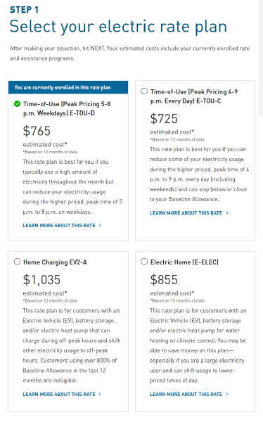 STEP 1: Select your electric rate plan  After making your selection, hit NEXT. Your estimated costs include your currently enrolled rate and assistance programs. You are currently enrolled in this rate plan Currently Enrolled Rate Time-of-Use (Peak Pricing 5-8 p.m. Weekdays) E-TOU-D $765 estimated cost star   star Based on 12 months of data  This rate plan is best for you if you typically use a high amount of electricity throughout the month but can reduce your electricity usage during the higher priced, peak time of 5 p.m. to 8 p.m. on weekdays.  LEARN MORE ABOUT THIS RATE   Time-of-Use (Peak Pricing 4-9 p.m. Every Day) E-TOU-C $725 estimated cost star   star Based on 12 months of data  This rate plan is best for you if you can reduce some of your electricity usage during the higher priced, peak time of 4 p.m. to 9 p.m. every day (including weekends) and can stay below or close to your Baseline Allowance.  LEARN MORE ABOUT THIS RATE   Home Charging EV2-A $1,035 estimated cost star   star Based on 12 months of data  This rate plan is for customers with an Electric Vehicle (EV), battery storage, and/or electric heat pump that can charge during off-peak hours and shift other electricity usage to off-peak hours. Customers using over 800% of Baseline Allowance in the last 12 months are ineligible.  LEARN MORE ABOUT THIS RATE   Electric Home (E-ELEC) $855 estimated cost star   star Based on 12 months of data  This rate plan is for customers with an Electric Vehicle (EV), battery storage and/or electric heat pump for water heating or climate control. You may be able to save money on this plan—especially if you are a large electricity user and can shift usage to lower-priced times of day.  LEARN MORE ABOUT THIS RATE